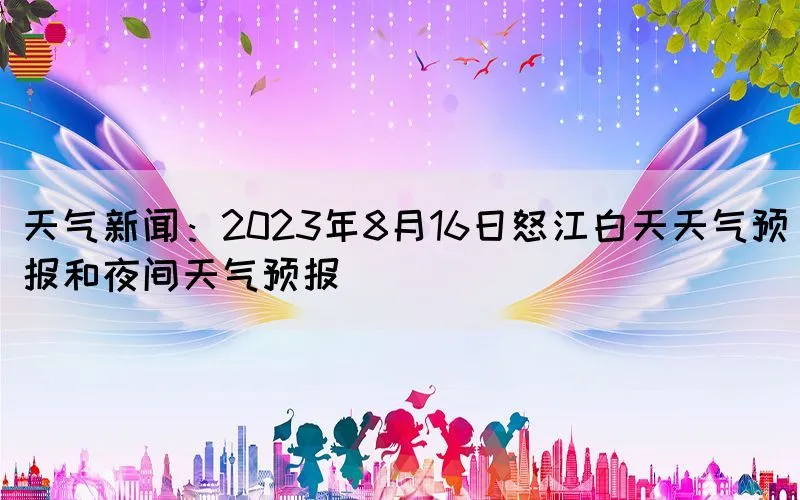 天气新闻：2023年8月16日怒江白天天气预报和夜间天气预报