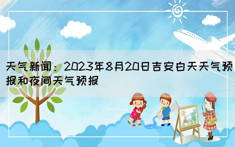 天气新闻：2023年8月20日吉安白天天气预报和夜间天气预报