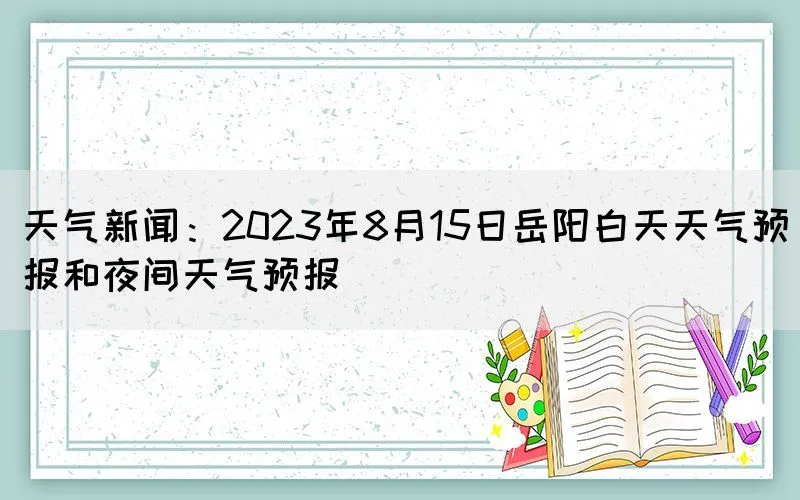 天气新闻：2023年8月15日岳阳白天天气预报和夜间天气预报